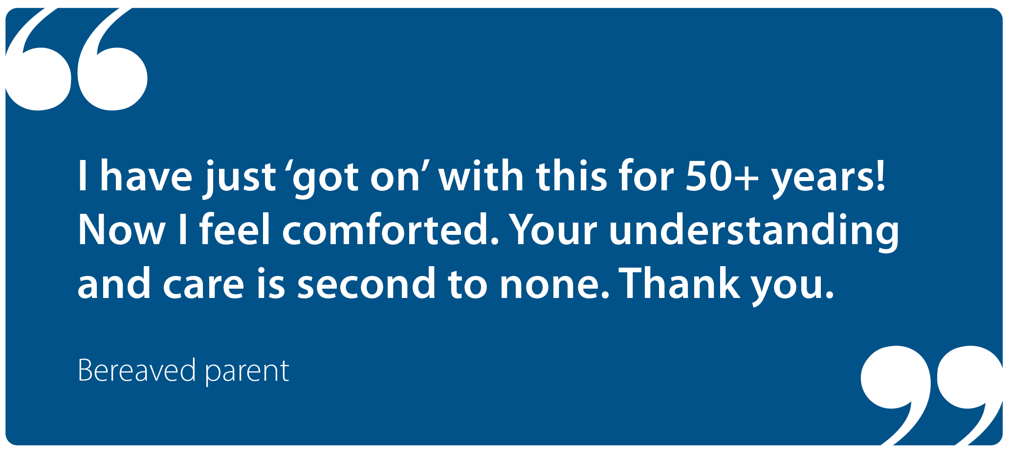 "I have just 'got on' with this for 50+ years! Now I feel comforted. Your understanding and care is second to none. Thank you." Bereaved parent