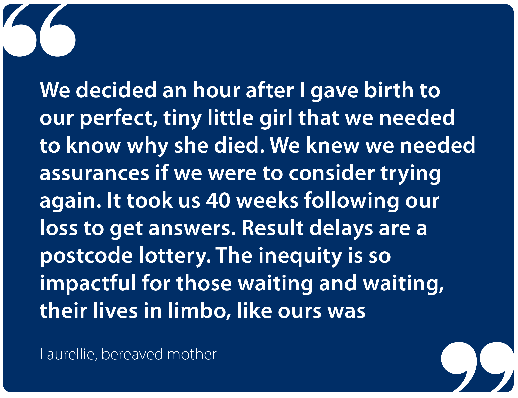 "We decided an hour after I gave birth to our perfect, tiny little girl that we needed to know why she died. We knew we needed assurances if we were to consider trying again. It took us 40 weeks following our loss to get answers. Result delays are a postcode lottery. The inequity is so impactful for those waiting and waiting, their lives in limbo, like ours was." Laurellie, bereaved mother