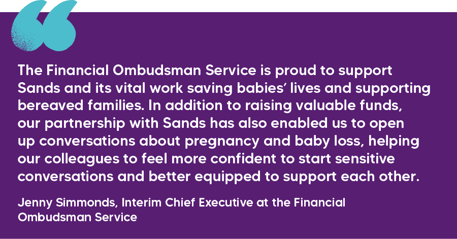 "The Financial Ombudsman Service is proud to support Sands and its vital work saving babies’ lives and supporting bereaved families. In addition to raising valuable funds, our partnership with Sands has also enabled us to open up conversations about pregnancy and baby loss, helping our colleagues to feel more confident to start sensitive conversations and better equipped to support each other." Jenny Simmonds, Interim Chief Executive at the Financial Ombudsman Service
