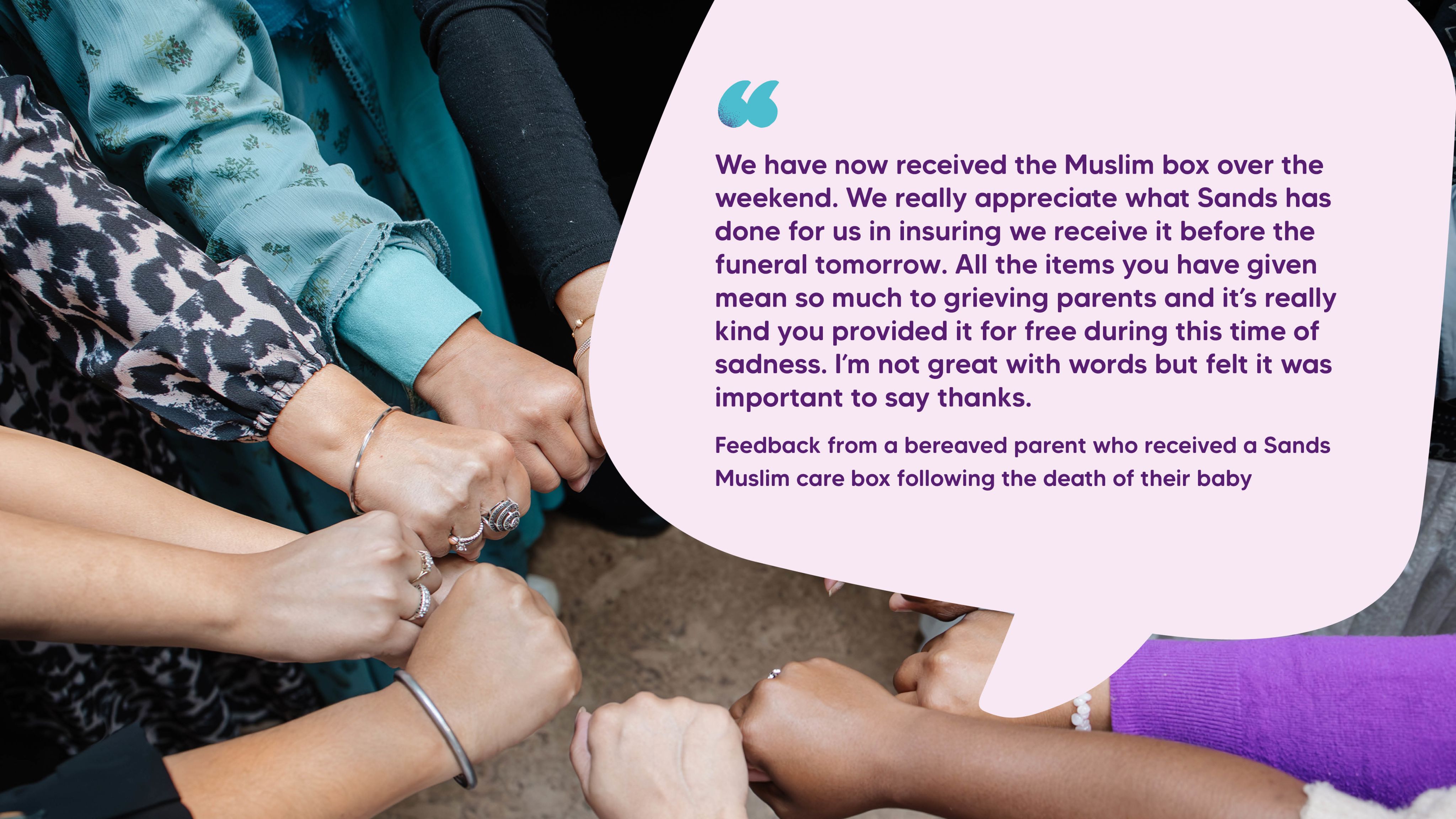 "We have now received the Muslim box over the weekend. We really appreciate what Sands has done for us in insuring we receive it before the funeral tomorrow. All the items you have given mean so much to grieving parents and it’s really kind you provided it for free during this time of sadness. I’m not great with words but felt it was important to say thanks." Feedback from a bereaved parent who received a Sands Muslim care box following the death of their baby