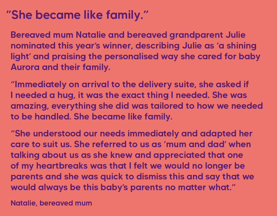 She became like family. Bereaved mum Natalie and bereaved grandparent Julie nominated this year’s winner, describing Julie as ‘a shining light’ and praising the personalised way she cared for baby Aurora and their family. “Immediately on arrival to the delivery suite, she asked if I needed a hug, it was the exact thing I needed. She was amazing, everything she did was tailored to how we needed to be handled. She became like family. “She understood our needs immediately and adapted her care to suit us. She referred to us as ‘mum and dad’ when talking about us as she knew and appreciated that one of my heartbreaks was that I felt we would no longer be parents and she was quick to dismiss this and say that we would always be this baby’s parents no matter what.” Natalie, bereaved mum