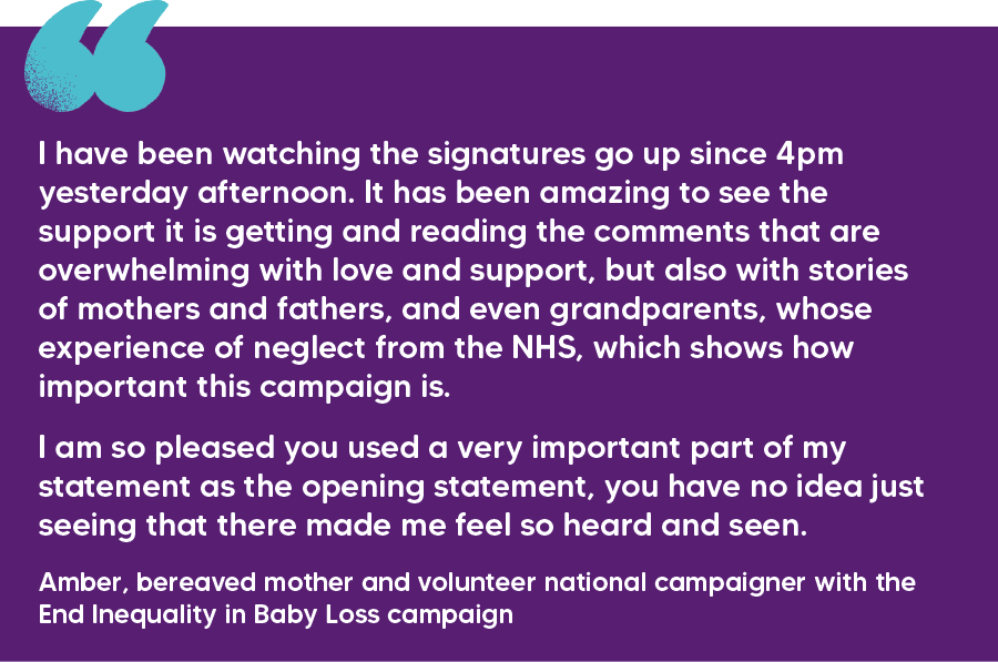"I have been watching the signatures go up since 4pm yesterday afternoon. It has been amazing to see the support it is getting and reading the comments that are overwhelming with love and support, but also with stories of mothers and fathers, and even grandparents, whose experience of neglect from the NHS, which shows how important this campaign is. I am so pleased you used a very important part of my statement as the opening statement, you have no idea just seeing that there made me feel so heard and seen." Amber, bereaved mother and volunteer national campaigner with the End Inequality in Baby Loss campaign  