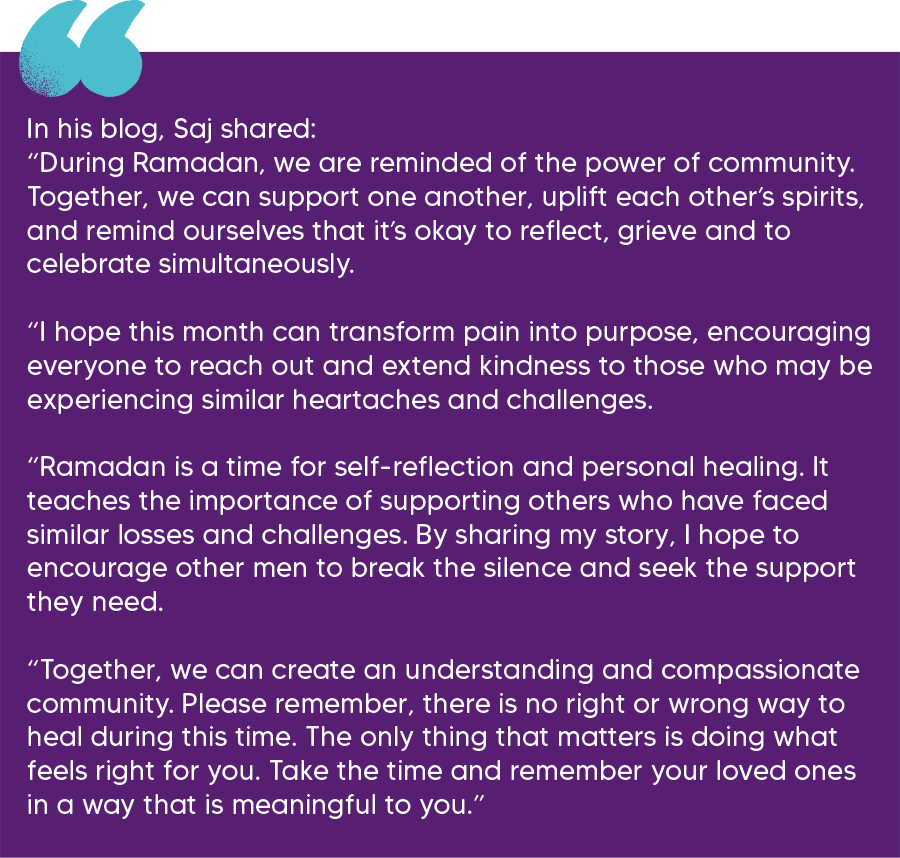 In his blog, Saj shared: “During Ramadan, we are reminded of the power of community. Together, we can support one another, uplift each other’s spirits, and remind ourselves that it’s okay to reflect, grieve and to celebrate simultaneously.   “I hope this month can transform pain into purpose, encouraging everyone to reach out and extend kindness to those who may be experiencing similar heartaches and challenges.   “Ramadan is a time for self-reflection and personal healing. It teaches the importance of supporting others who have faced similar losses and challenges. By sharing my story, I hope to encourage other men to break the silence and seek the support they need.   “Together, we can create an understanding and compassionate community. Please remember, there is no right or wrong way to heal during this time. The only thing that matters is doing what feels right for you. Take the time and remember your loved ones in a way that is meaningful to you.” 