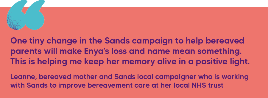 "One tiny change in the Sands campaign to help bereaved parents will make Enya’s loss and name mean something. This is helping me keep her memory alive in a positive light." Leanne, bereaved mother and Sands local campaigner who is working with Sands to improve bereavement care at her local NHS trust