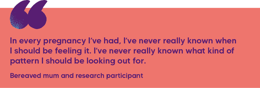 "In every pregnancy I’ve had, I’ve never really known when I should be feeling it. I’ve never really known what kind of pattern I should be looking out for."  Bereaved mum and research participant 