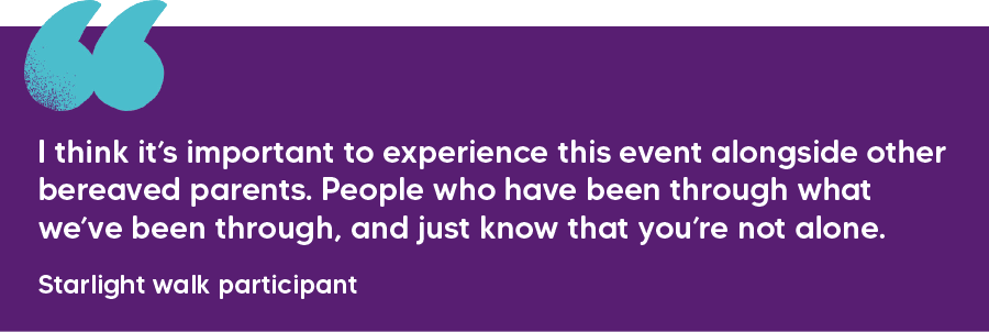 "I think it’s important to experience this event alongside other bereaved parents. People who have been through what we’ve been through, and just know that you’re not alone." Starlight walk participant 