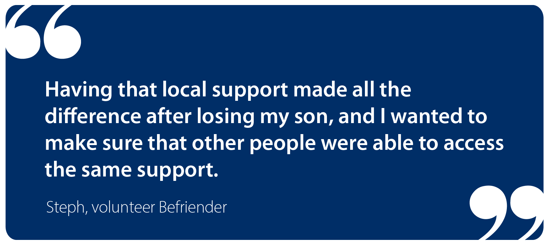 Having that local support made all the difference after losing my son, and I wanted to make sure that other people were able to access the same support. Steph, Befriender