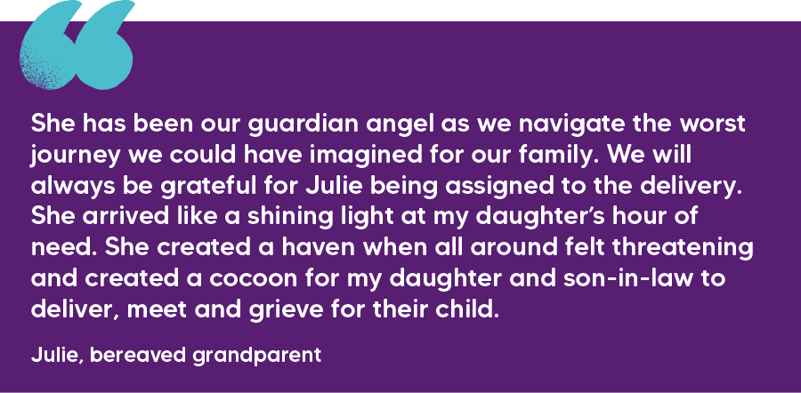 "She has been our guardian angel as we navigate the worst journey we could have imagined for our family. We will always be grateful for Julie being assigned to the delivery. She arrived like a shining light at my daughter’s hour of need. She created a haven when all around felt threatening and created a cocoon for my daughter and son-in-law to deliver, meet and grieve for their child." Julie, bereaved grandparent