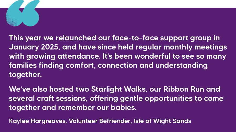 "This year we relaunched our face-to-face support group in January 2025, and have since held regular monthly meetings with growing attendance. It’s been wonderful to see so many families finding comfort, connection and understanding together. We’ve also hosted two Starlight Walks, our Ribbon Run and several craft sessions, offering gentle opportunities to come together and remember our babies." Kaylee Hargreaves, Volunteer Befriender, Isle of Wight Sands