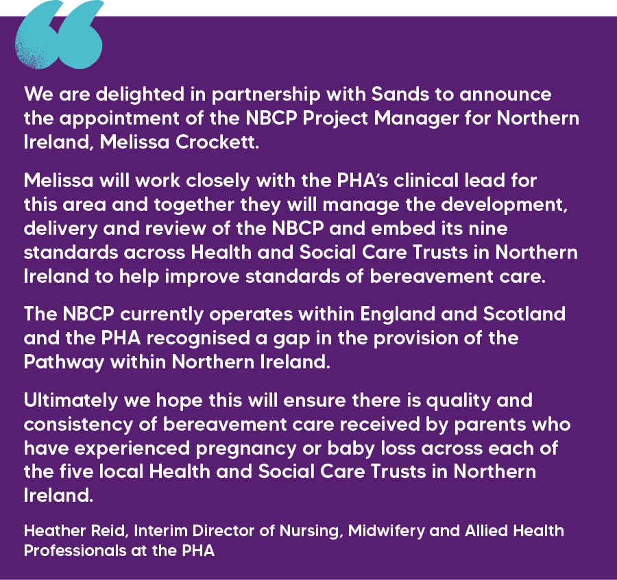"We are delighted in partnership with Sands to announce the appointment of the NBCP Project Manager for Northern Ireland, Melissa Crockett. Melissa will work closely with the PHA’s clinical lead for this area and together they will manage the development, delivery and review of the NBCP and embed its nine standards across Health and Social Care Trusts in Northern Ireland to help improve standards of bereavement care.  The NBCP currently operates within England and Scotland and the PHA recognised a gap in the provision of the Pathway within Northern Ireland.  Ultimately we hope this will ensure there is quality and consistency of bereavement care received by parents who have experienced pregnancy or baby loss across each of the five local Health and Social Care Trusts in Northern Ireland." Heather Reid, Interim Director of Nursing, Midwifery and Allied Health Professionals at the PHA