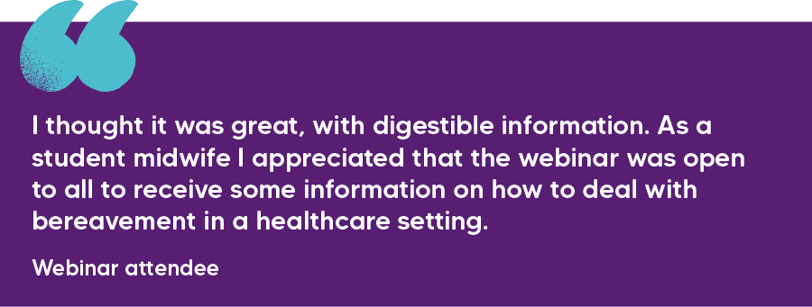 "I thought it was great, with digestible information. As a student midwife I appreciated that the webinar was open to all to receive some information on how to deal with bereavement in a healthcare setting." Webinar attendee