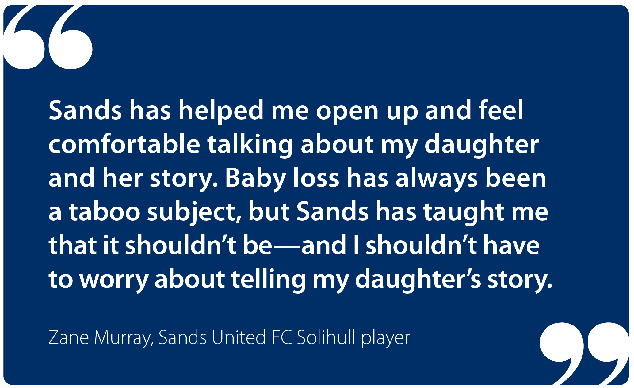 "Sands has helped me open up and feel comfortable talking about my daughter and her story. Baby loss has always been a taboo subject, but Sands has taught me that it shouldn't be—and I shouldn't have to worry about telling my daughter's story." Zane