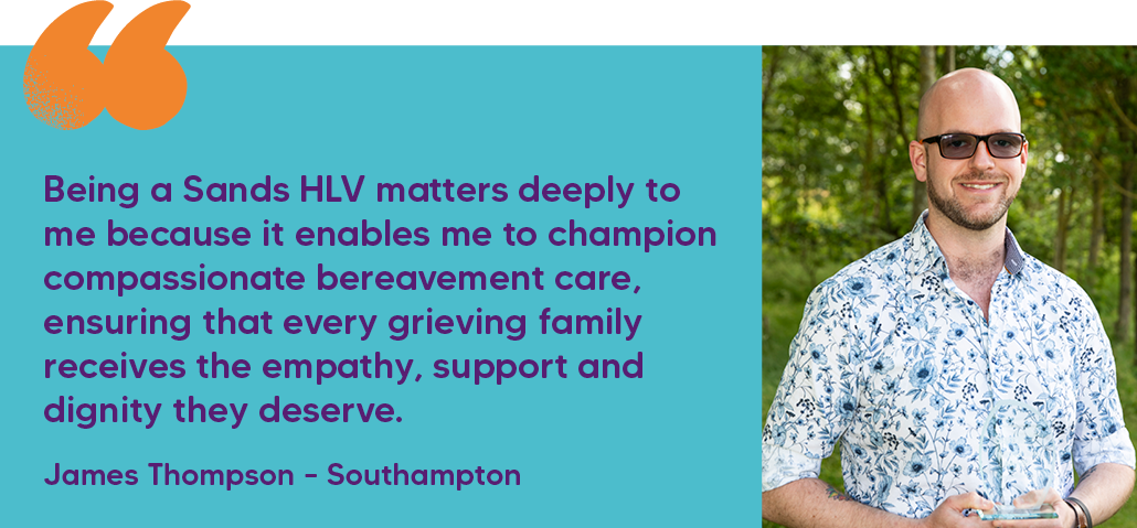 "Being a Sands HLV matters deeply to me because it enables me to champion compassionate bereavement care, ensuring that every grieving family receives the empathy, support and dignity they deserve." James Thompson – Southampton