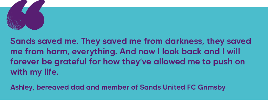"Sands saved me. They saved me from darkness, they saved me from harm, everything. And now I look back and I will forever be grateful for how they’ve allowed me to push on with my life." Ashley, bereaved dad and member of Sands United FC Grimsby 