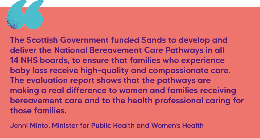 "The Scottish Government funded Sands to develop and deliver the National Bereavement Care Pathways in all 14 NHS boards, to ensure that families who experience baby loss receive high-quality and compassionate care. The evaluation report shows that the pathways are making a real difference to women and families receiving bereavement care and to the health professional caring for those families." Jenni Minto, Minister for Public Health and Women’s Health