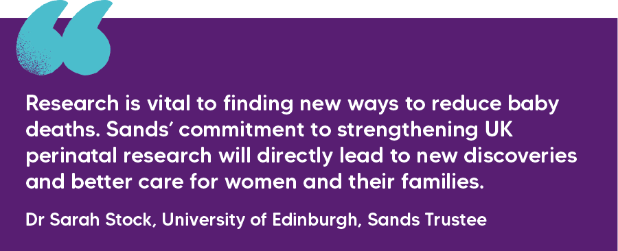 "Research is vital to finding new ways to reduce baby deaths. Sands’ commitment to strengthening UK perinatal research will directly lead to new discoveries and better care for women and their families." Dr Sarah Stock, University of Edinburgh, Sands Trustee