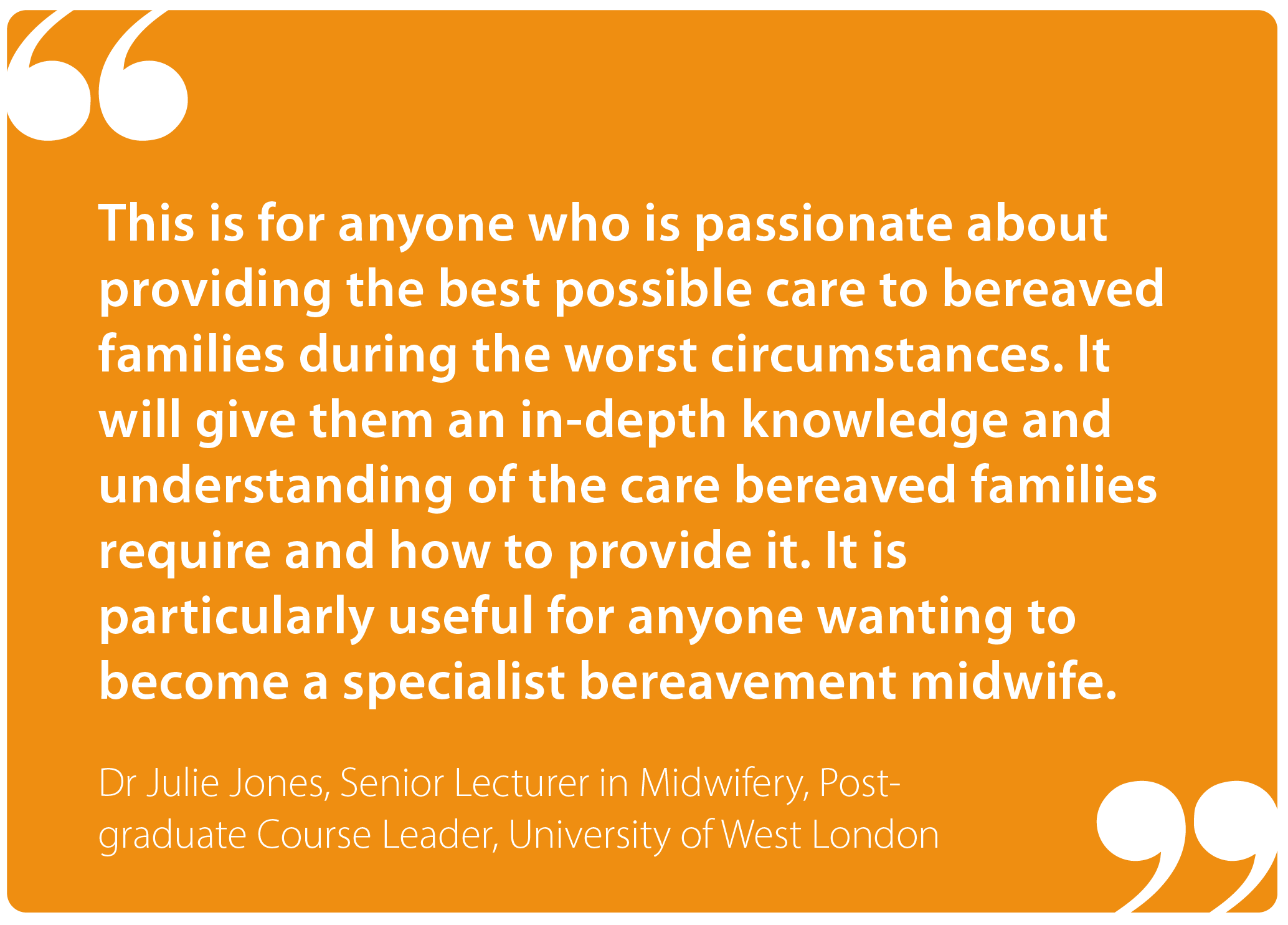 " This is for anyone who is passionate about providing the best possible care to bereaved families during the worst circumstances. It will give them an in-depth knowledge and understanding of the care bereaved families require and how to provide it. It is particularly useful for anyone wanting to become a specialist bereavement midwife." Dr Julie Jones, Senior Lecturer in Midwifery, Post-graduate Course Leader, University of West London