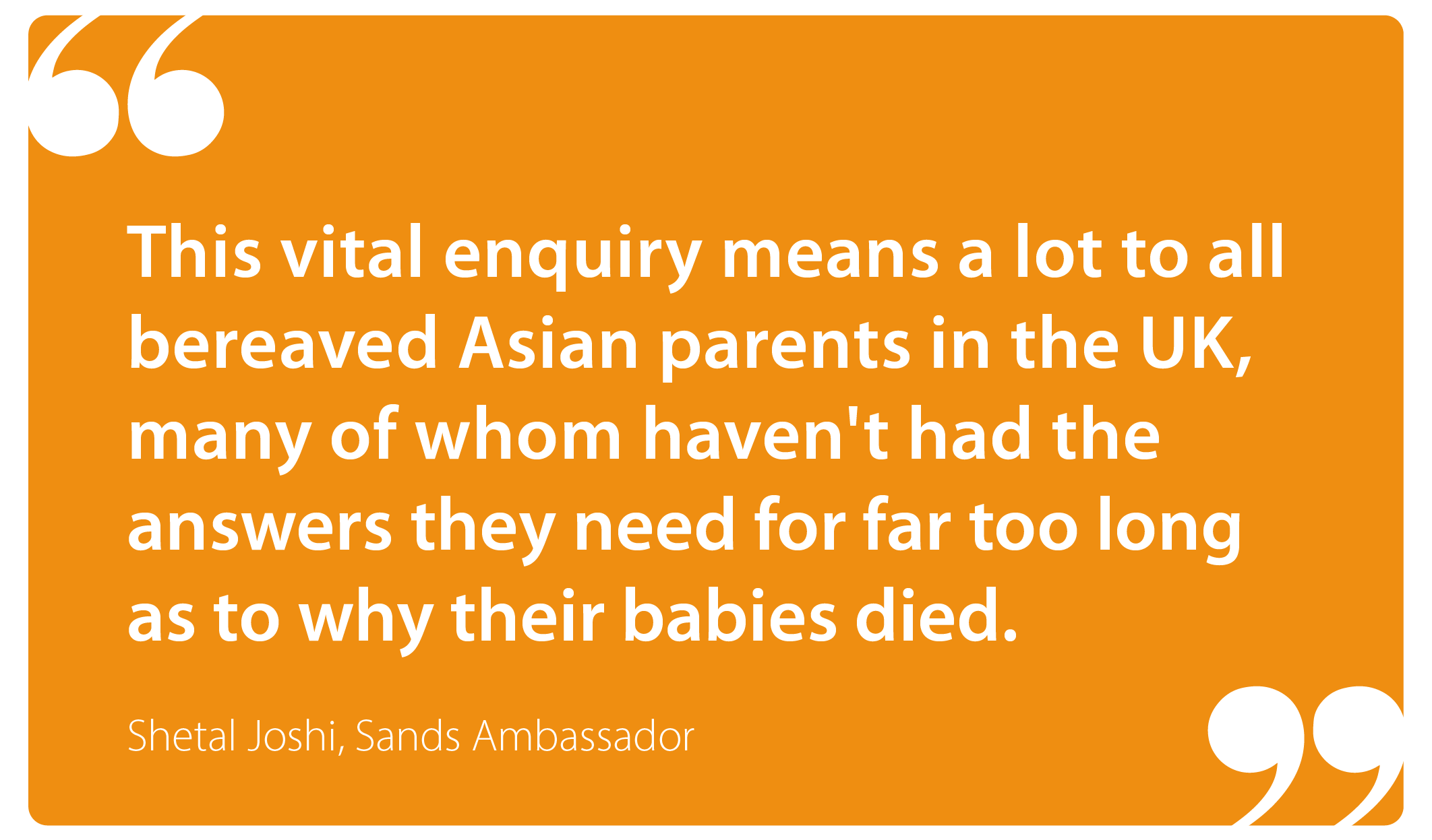 "This vital enquiry means a lot to all bereaved Asian parents in the UK, many of whom haven't had the answers they need for far too long as to why their babies died." Shetal Joshi, Sands Ambassador