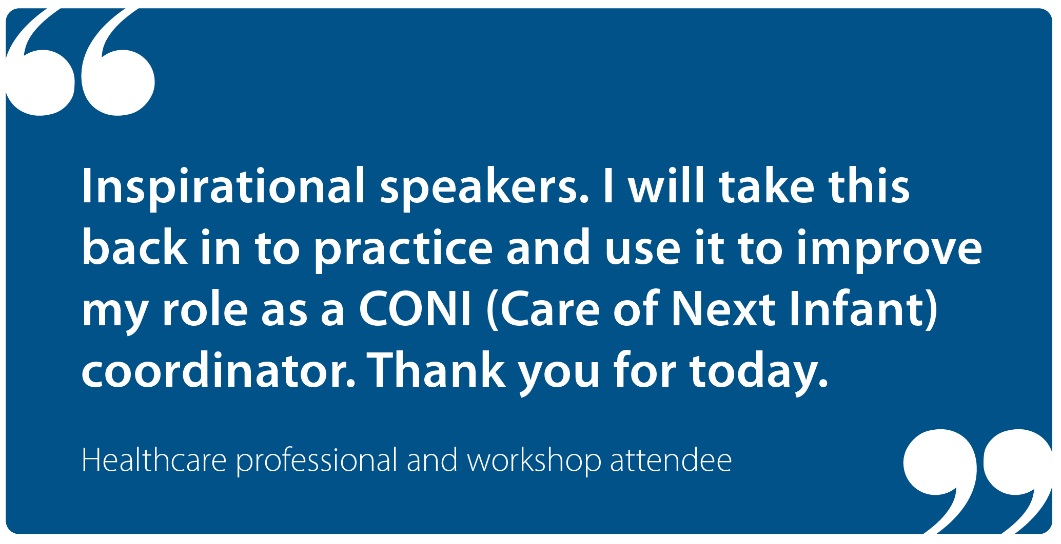 "Inspirational speakers. I will take this back into practice and use it to improve my role as a CONI (Care of Next Infant) coordinator. Thank you for today." Healthcare professional and workshop attendee