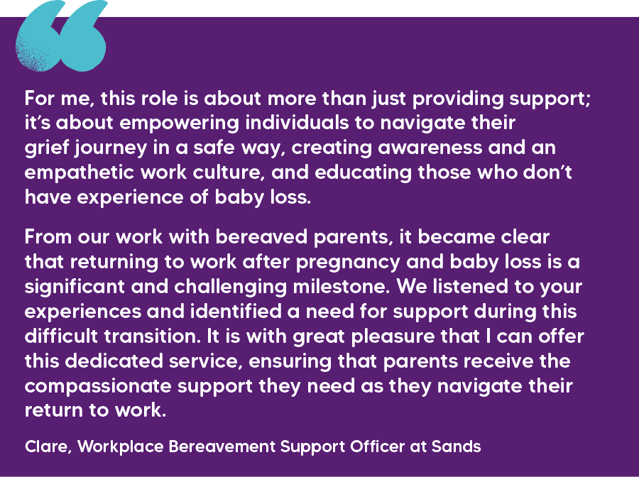 "For me, this role is about more than just providing support; it’s about empowering individuals to navigate their grief journey in a safe way, creating awareness and an empathetic work culture, and educating those who don’t have experience of baby loss. From our work with bereaved parents, it became clear that returning to work after pregnancy and baby loss is a significant and challenging milestone. We listened to your experiences and identified a need for support during this difficult transition. It is with great pleasure that I can offer this dedicated service, ensuring that parents receive the compassionate support they need as they navigate their return to work." Clare, Workplace Bereavement Support Officer at Sands