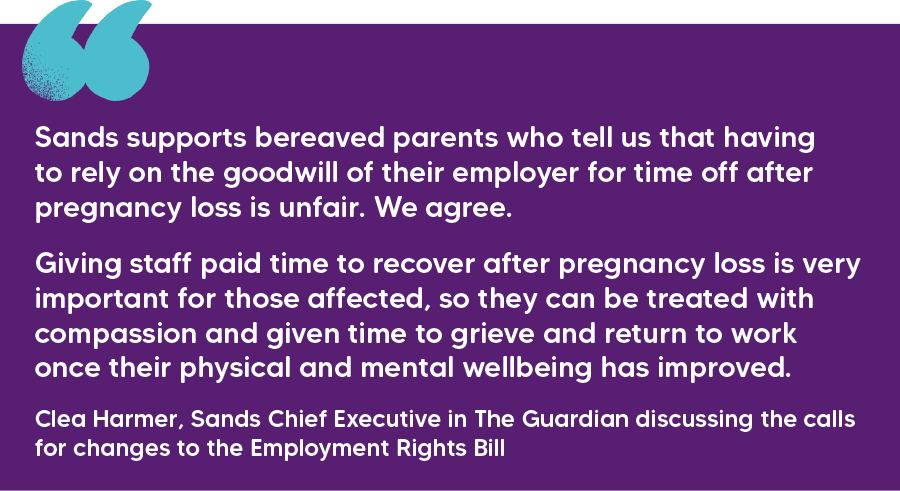 "Sands supports bereaved parents who tell us that having to rely on the goodwill of their employer for time off after pregnancy loss is unfair. We agree. Giving staff paid time to recover after pregnancy loss is very important for those affected, so they can be treated with compassion and given time to grieve and return to work once their physical and mental wellbeing has improved." Clea Harmer, Sands Chief Executive in The Guardian discussing the calls for changes to the Employment Rights Bill  