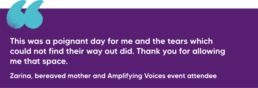 "This was a poignant day for me and the tears which could not find their way out did. Thank you for allowing me that space." Zarina, bereaved mother and Amplifying Voices event attendee