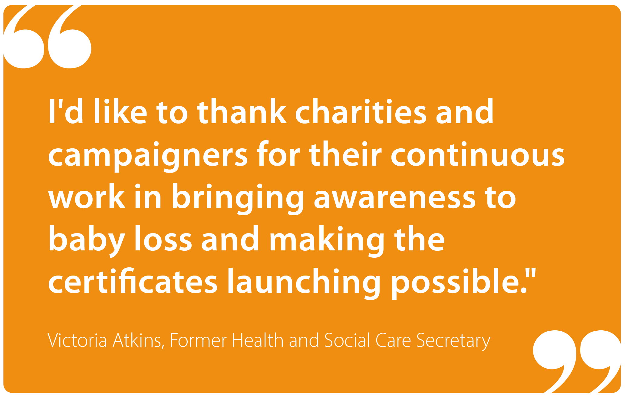 "I'd like to thank charities and campaigners for their continuous work in bringing awareness to baby loss and making the certificates launching possible." Victoria Atkins, Former Health and Social Care Secretary  