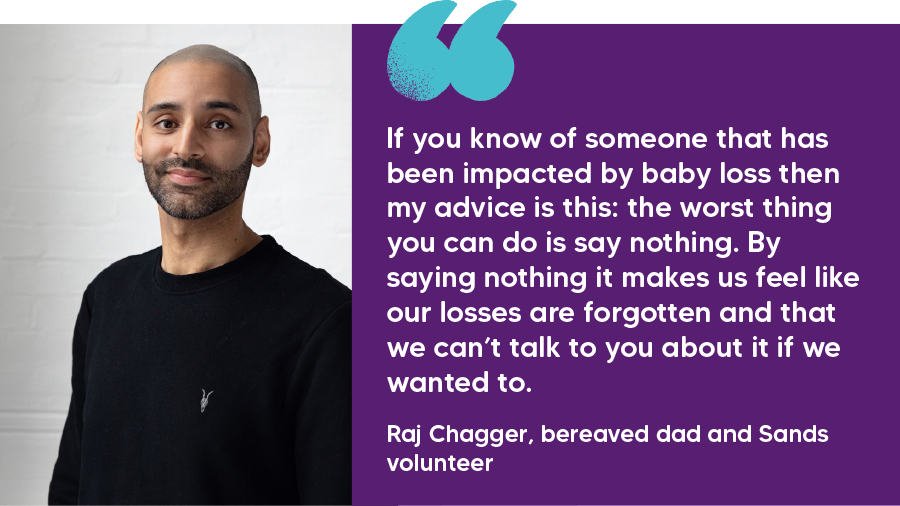 "If you know of someone that has been impacted by baby loss then my advice is this: the worst thing you can do is say nothing. By saying nothing it makes us feel like our losses are forgotten and that we can’t talk to you about it if we wanted to." Raj Chagger, bereaved dad and Sands volunteer