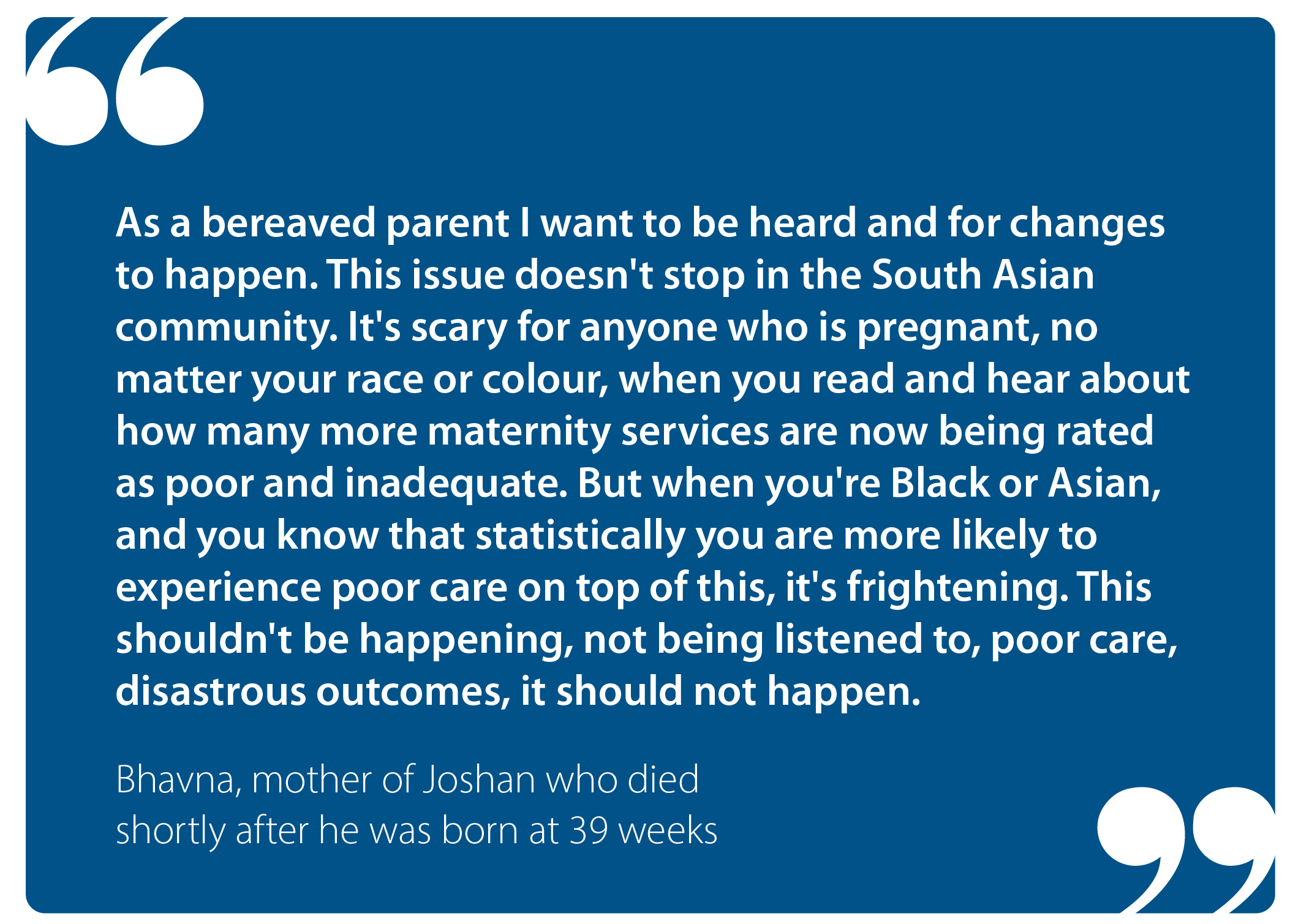 "As a bereaved parent I want to be heard and for changes to happen. This issue doesn't stop in the South Asian community. It's scary for anyone who is pregnant, no matter your race or colour, when you read and hear about how many more maternity services are now being rated as poor and inadequate. But when you're Black or Asian, and you know that statistically you are more likely to experience poor care on top of this, it's frightening. This shouldn't be happening, not being listened to, poor care, disastrous outcomes, it should not happen." Bhavna, mother of Joshan who died shortly after he was born at 39 weeks 