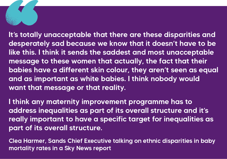 "It’s totally unacceptable that there are these disparities and desperately sad because we know that it doesn’t have to be like this. I think it sends the saddest and most unacceptable message to these women that actually, the fact that their babies have a different skin colour, they aren’t seen as equal and as important as white babies. I think nobody would want that message or that reality. I think any maternity improvement programme has to address inequalities as part of its overall structure and it’s really important to have a specific target for inequalities as part of its overall structure." Clea Harmer, Sands Chief Executive talking on ethnic disparities in baby mortality rates in a Sky News report