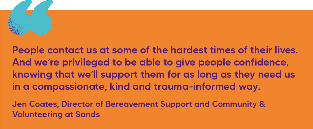 "People contact us at some of the hardest times of their lives. And we’re privileged to be able to give people confidence, knowing that we’ll support them for as long as they need us in a compassionate, kind and trauma-informed way." Jen Coates, Director of Bereavement Support and Community & Volunteering at Sands