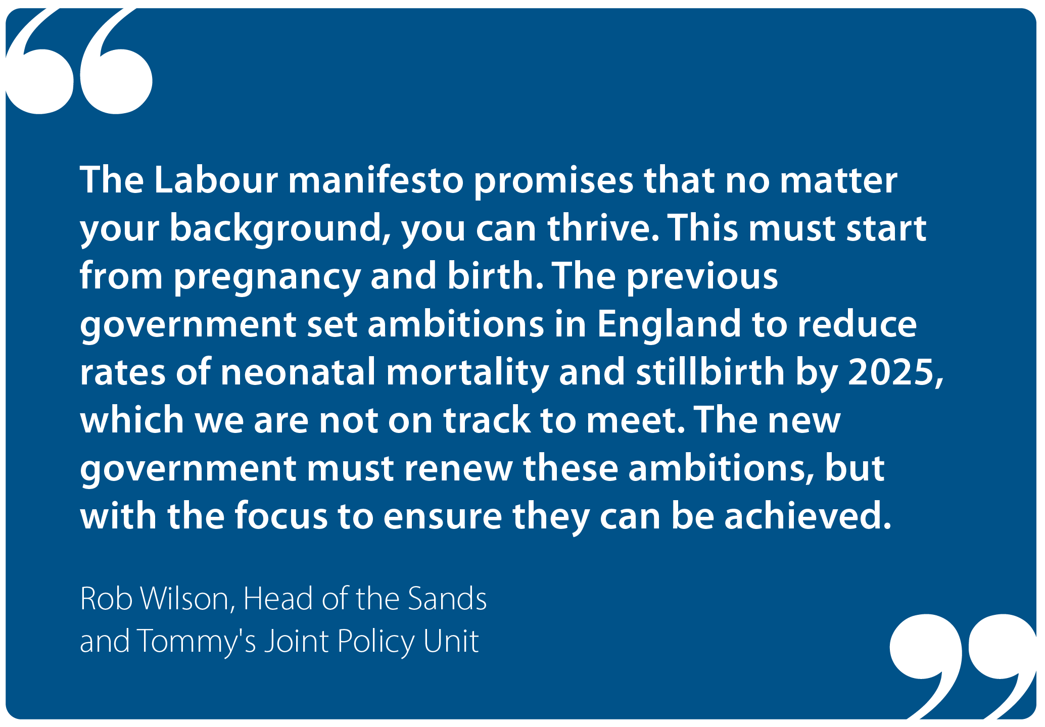 "The Labour manifesto promises that no matter your background, you can thrive. This must start from pregnancy and birth. The previous government set ambitions in England to reduce rates of neonatal mortality and stillbirth by 2025, which we are not on track to meet. The new government must renew these ambitions, but with the focus to ensure they can be achieved." Rob Wilson, Head of the Sands and Tommy's Joint Policy Unit