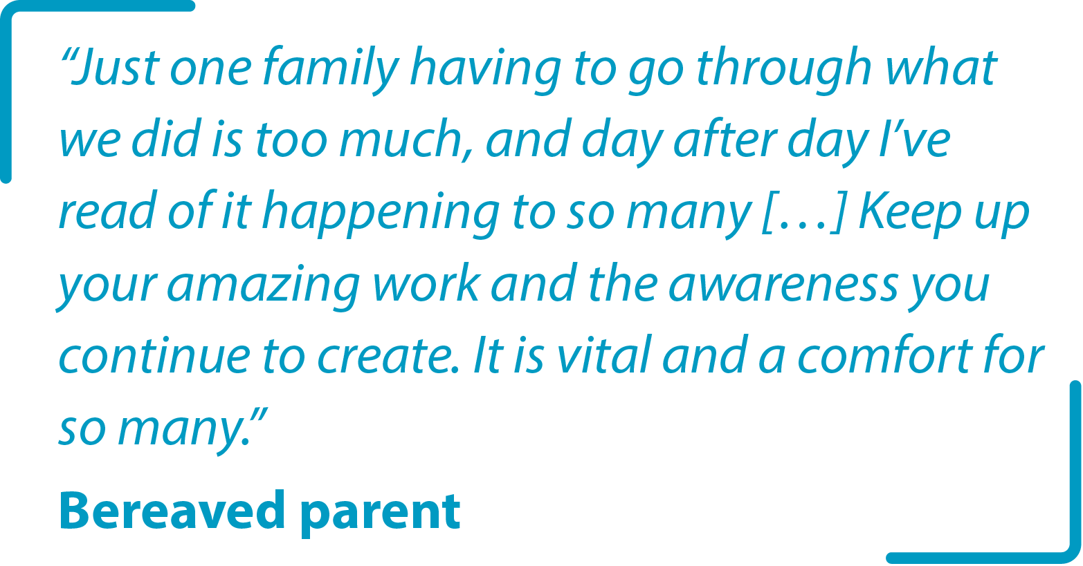 &#34;Just one family having to go through what we did is too much, and day after day I’ve read of it happening to so many […] Keep up your amazing work and the awareness you continue to create. It is vital and a comfort for so many.&#34; Bereaved parent 