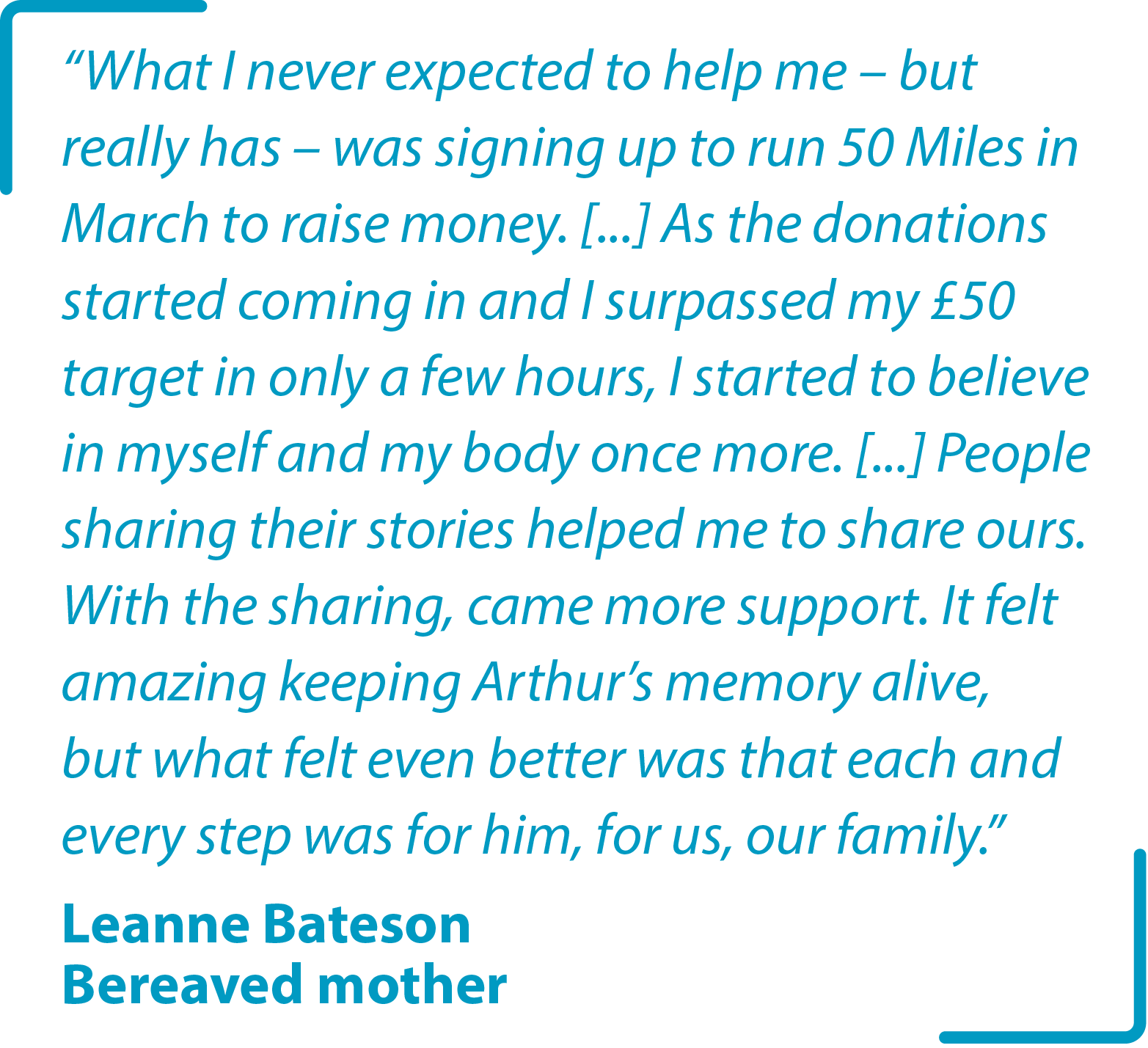 &#34;What I never expected to help me – but really has – was signing up to run 50 Miles in March to raise money. [...] As the donations started coming in and I surpassed my £50 target in only a few hours, I started to believe in myself and my body once more. [...] People sharing their stories helped me to share ours. With the sharing, came more support. It felt amazing keeping Arthur’s memory alive, but what felt even better was that each and every step was for him, for us, our family.&#34; Leanne Bateson Bereaved mother
