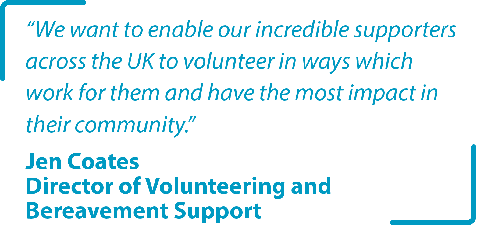 "We want to enable our incredible supporters across the UK to volunteer in ways which work for them and have the most impact in their community." Jen Coates Director of Volunteering and Bereavement Support