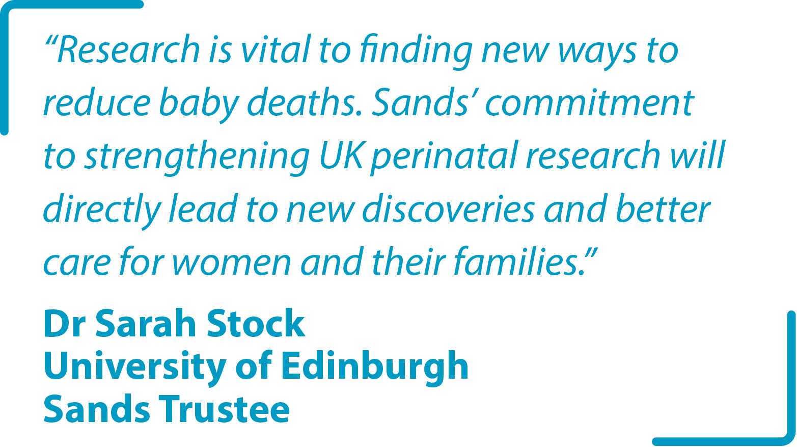 "Research is vital to finding new ways to reduce baby deaths. Sands’ commitment to strengthening UK perinatal research will directly lead to new discoveries and better care for women and their families." Dr Sarah Stock University of Edinburgh Sands Trustee