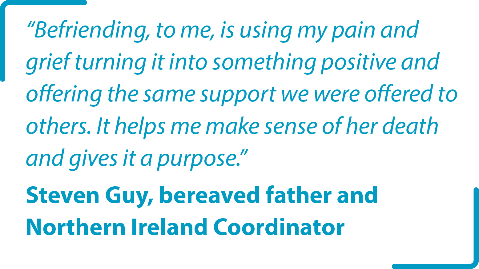 "Befriending, to me, is using my pain and grief turning it into something positive and offering the same support we were offered to others. It helps me make sense of her death and gives it a purpose." Steven Guy bereaved father and Northern Ireland Coordinator