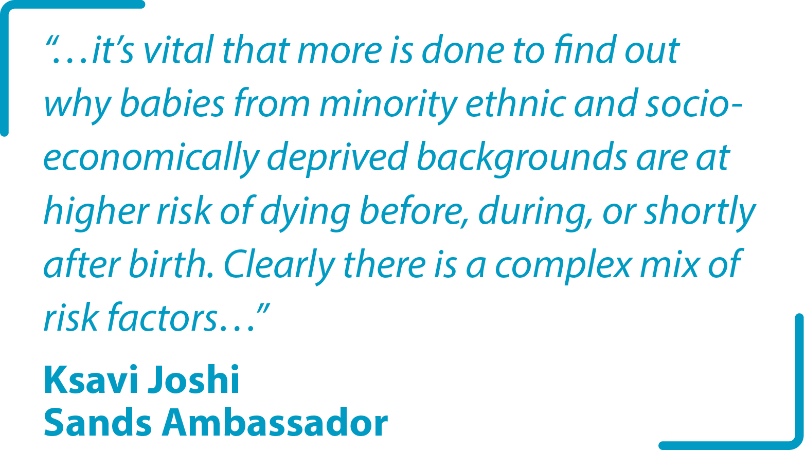 "…it’s vital that more is done to find out why babies from minority ethnic and socio-economically deprived backgrounds are at higher risk of dying before, during, or shortly after birth. Clearly there is a complex mix of risk factors…" Ksavi Joshi Sands Ambassador