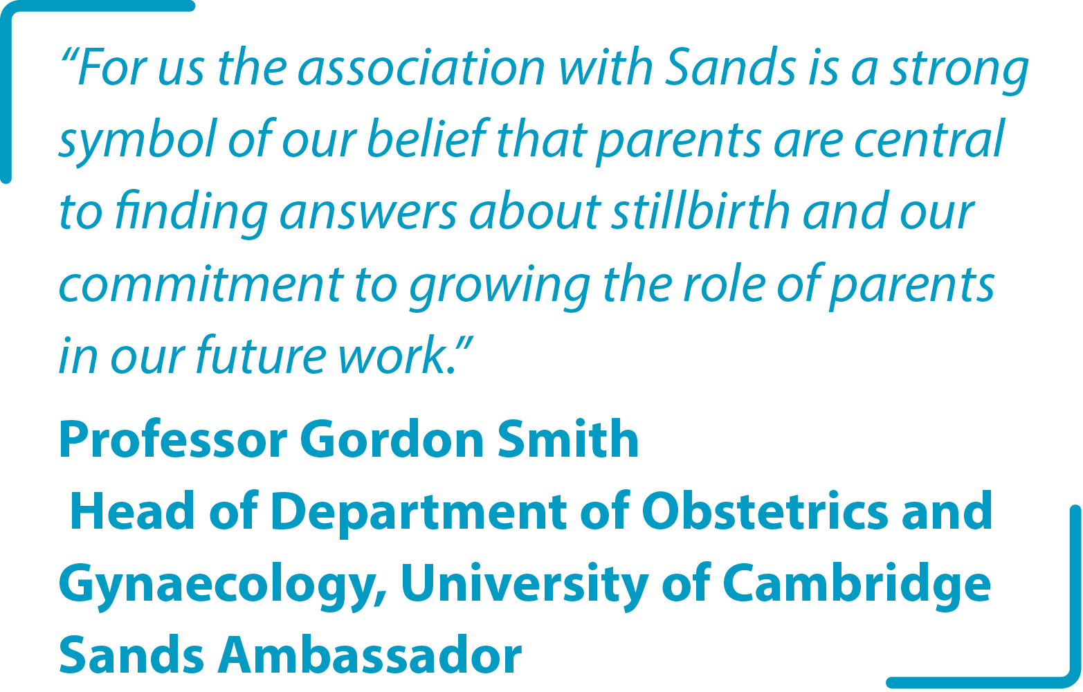 "For us the association with Sands is a strong symbol of our belief that parents are central to finding answers about stillbirth and our commitment to growing the role of parents in our future work." Professor Gordon Smith Head of Department of Obstetrics and Gynaecology University of Cambridge Sands Ambassador