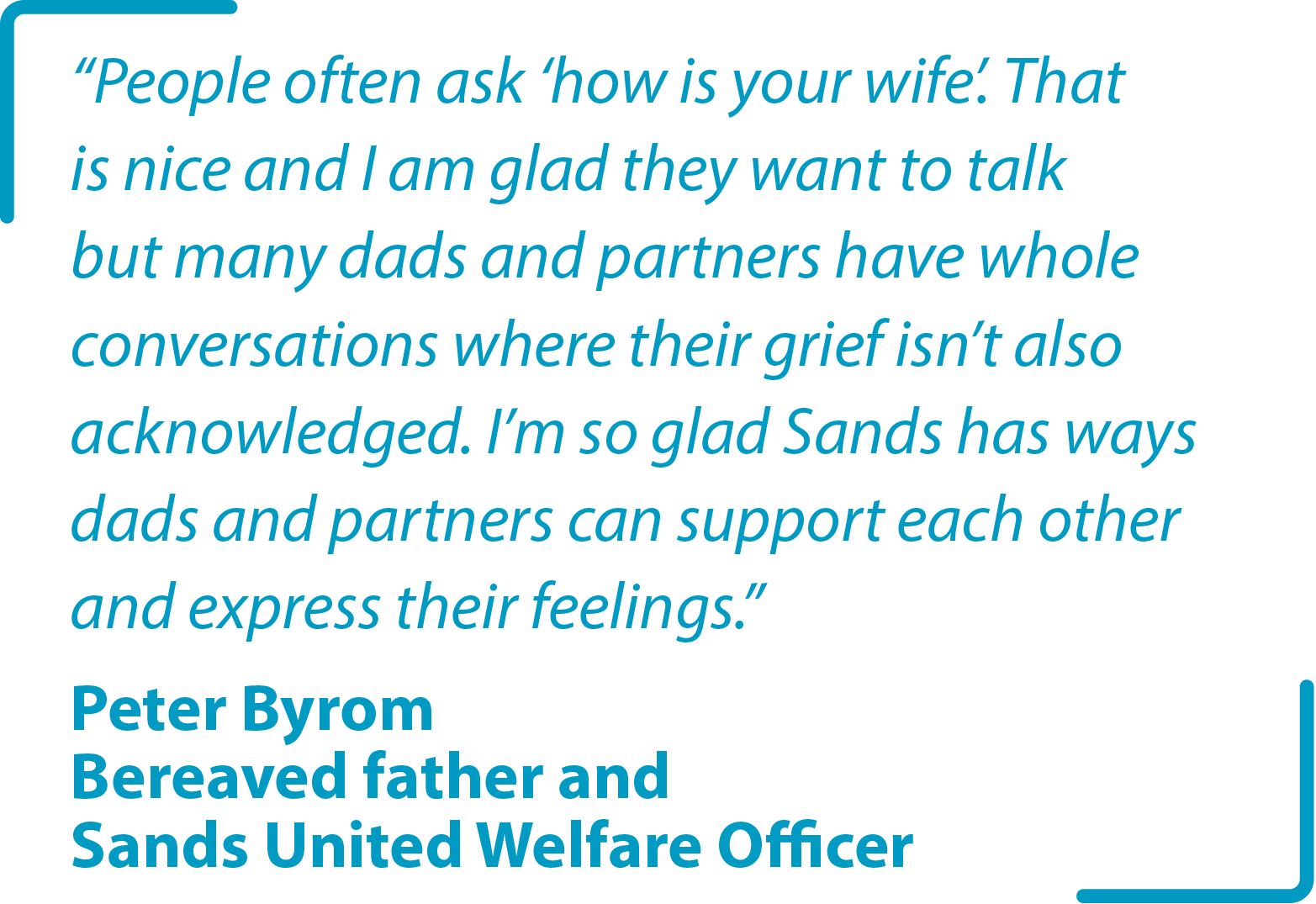 "People often ask ‘how is your wife’. That is nice and I am glad they want to talk but many dads and partners have whole conversations where their grief isn’t also acknowledged. I’m so glad Sands has ways dads and partners can support each other and express their feelings." Peter Byrom Bereaved father and Sands United Welfare Officer