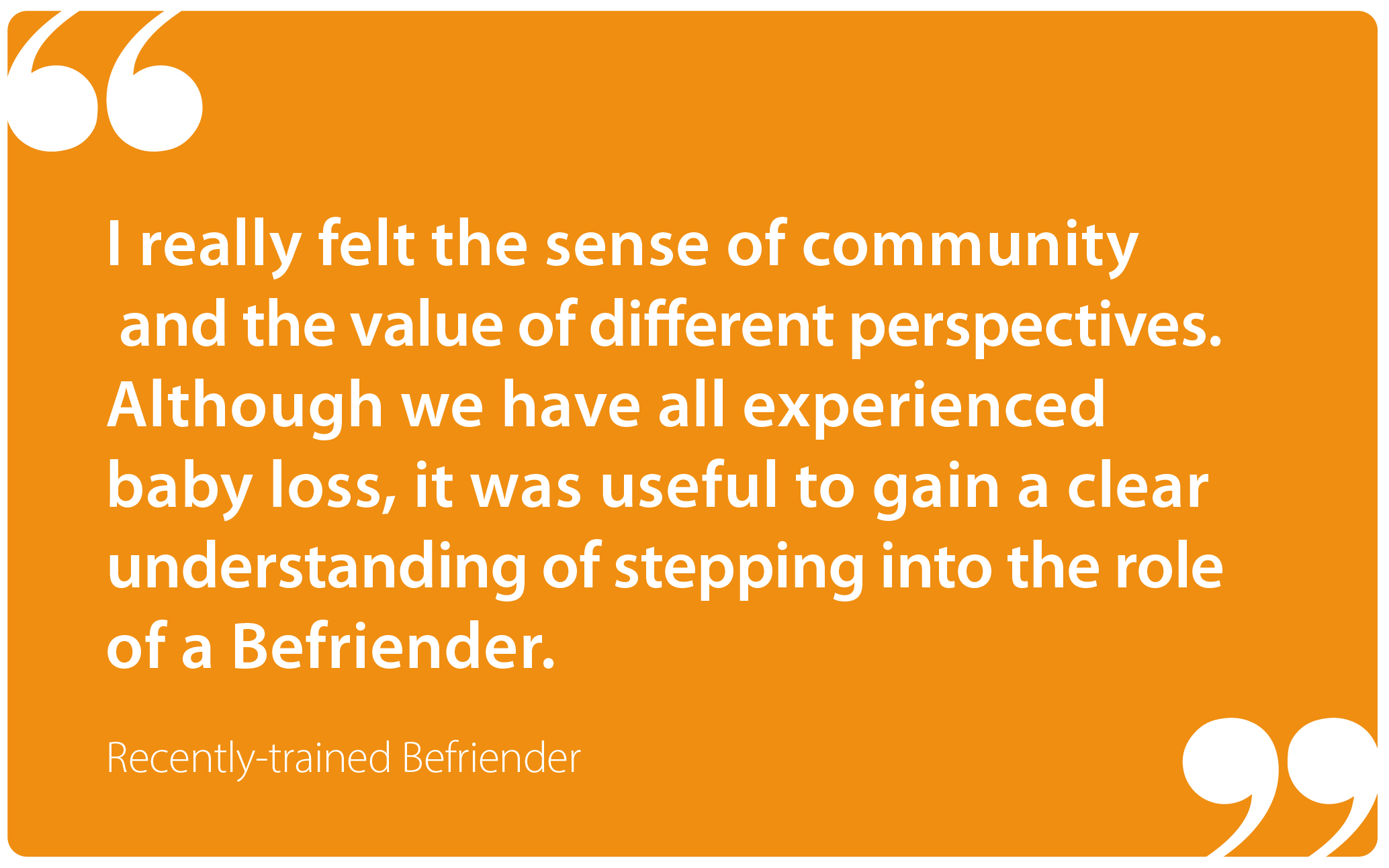 "I really felt the sense of community and the value of different perspectives. Although we have all experienced baby loss, it was useful to gain a clear understanding of stepping into the role of a Befriender." Recently-trained Befriender