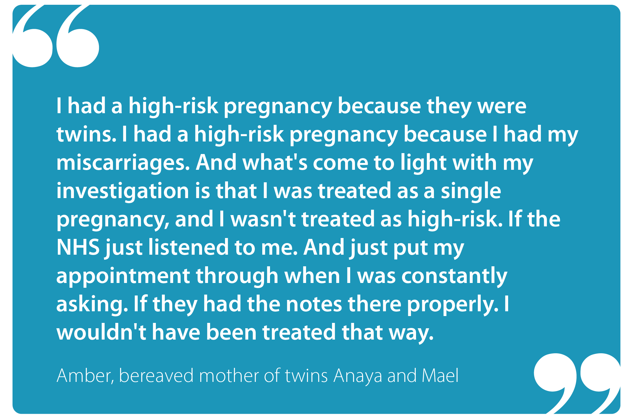 "I had a high-risk pregnancy because they were twins. I had a high-risk pregnancy because I had my miscarriages. And what's come to  light with my investigation is that I was treated as a single pregnancy, and I wasn't treated as high-risk. If the NHS just listened to me. And just put my appointment through when I was constantly asking. If they had the notes there properly. I wouldn't have been treated that way." Amber, bereaved mother of twins Anaya and Mael
