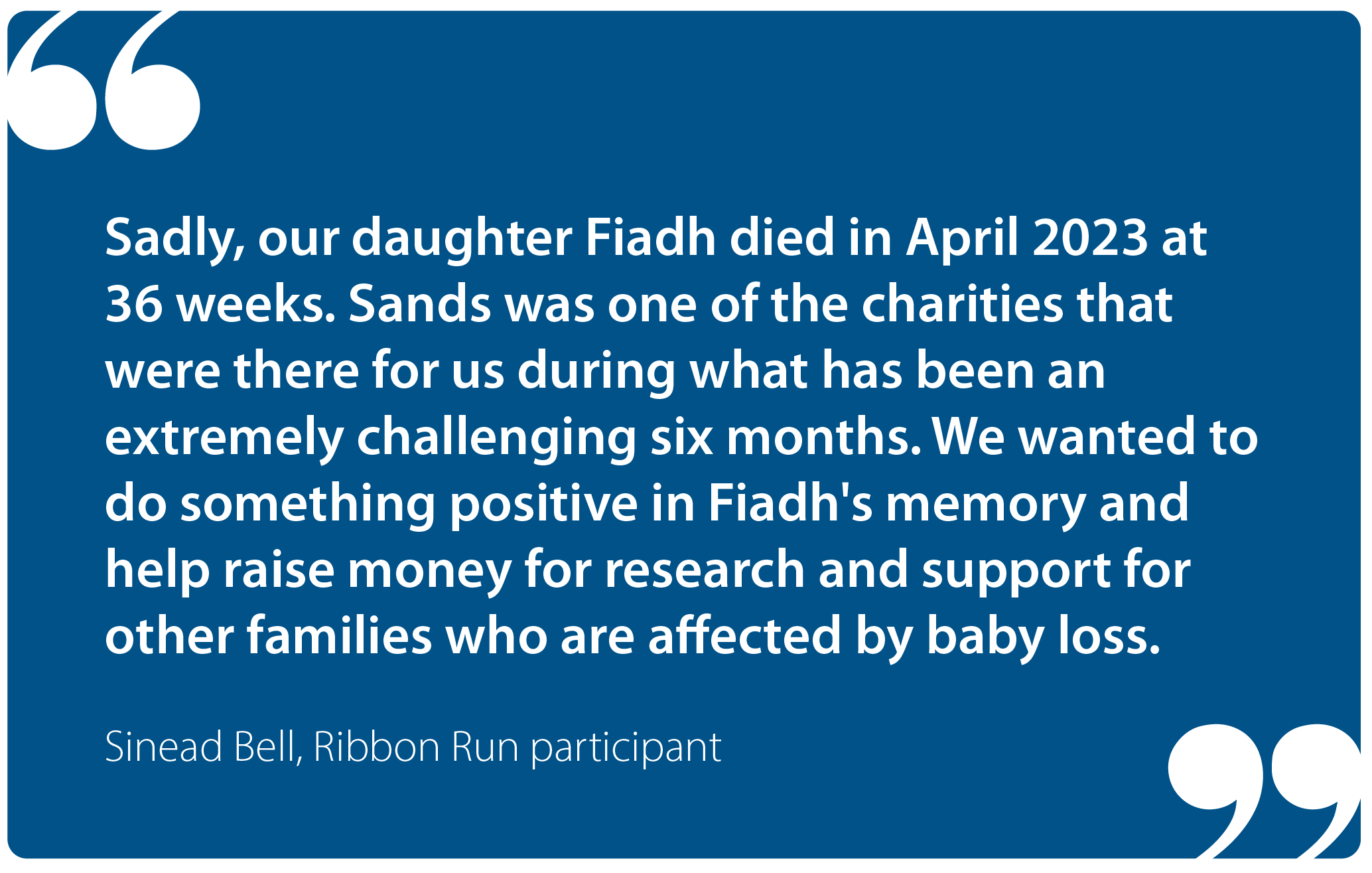"Sadly, our daughter Fiadh died in April 2023 at 36 weeks. Sands was one of the charities that were there for us during what has been an extremely challenging six months. We wanted to do something positive in Fiadh's memory and help raise money for research and support for other families who are affected by baby loss." Sinead Bell, Ribbon Run participant