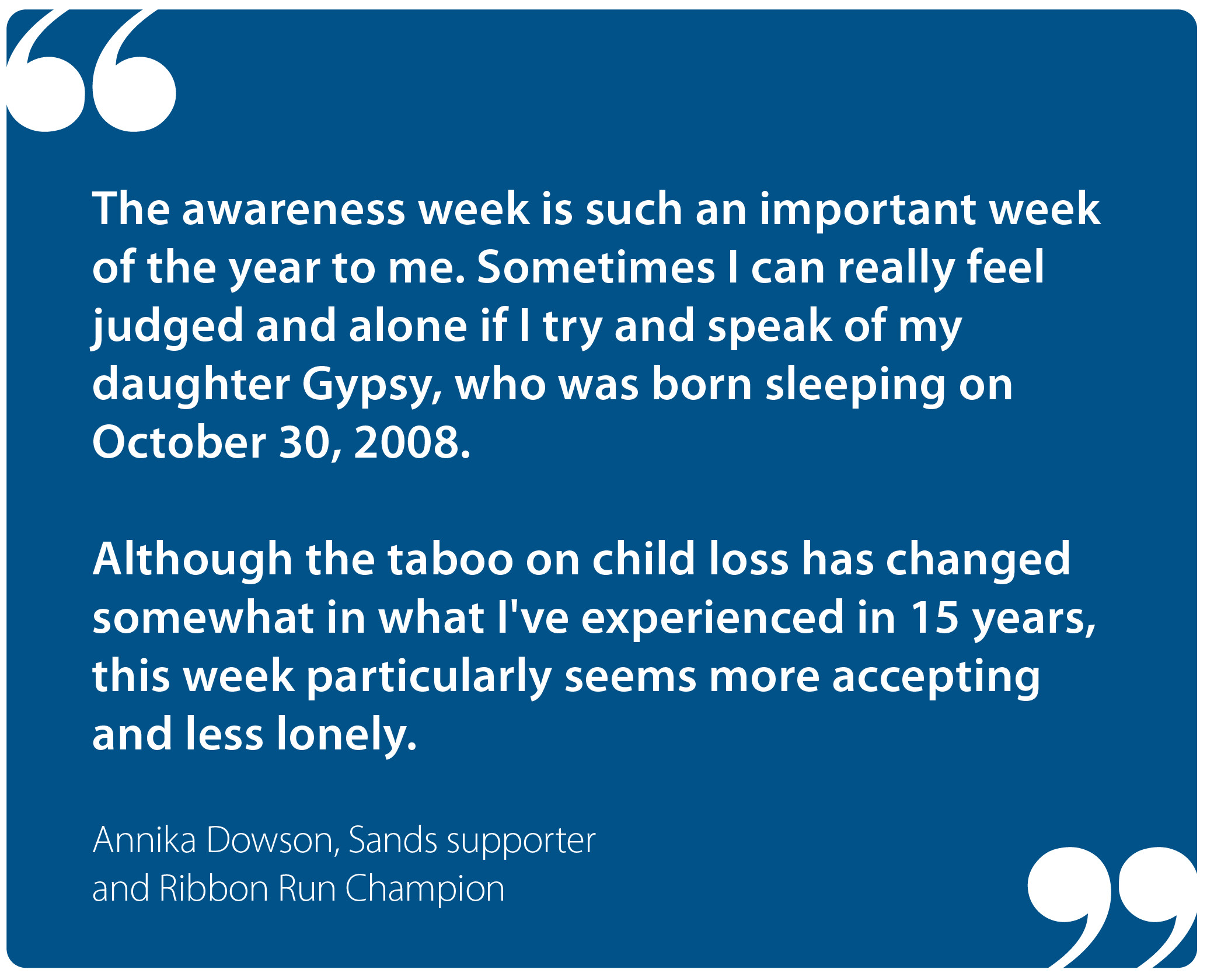 "The awareness week is such an important week of the year to me. Sometimes I can really feel judged and alone if I try and speak of my daughter Gypsy, who was born sleeping on October 30, 2008.  "Although the taboo on child loss has changed somewhat in what I've experienced in 15 years, this week particularly seems more accepting and less lonely." Annika Dowson, Sands supporter