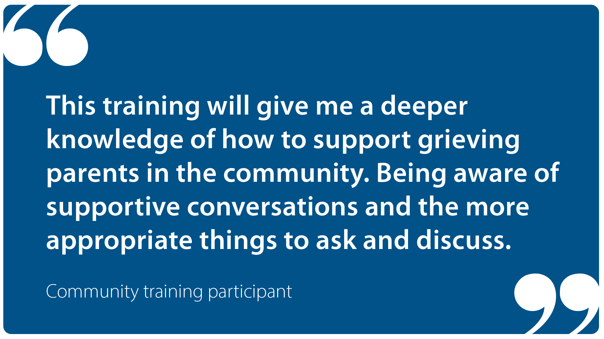 "This training will give me a deeper knowledge of how to support grieving parents in the community. Being aware of supportive conversations and the more appropriate things to ask and discuss." Community training participant