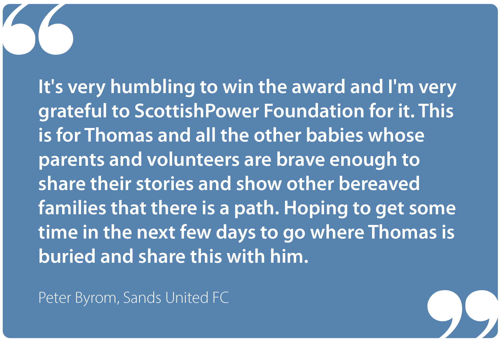"It's very humbling to win the award and I'm very grateful to ScottishPower Foundation for it. This is for Thomas and all the other babies whose parents and volunteers are brave enough to share their stories and show other bereaved families that there is a path. Hoping to get some time in the next few days to go where Thomas is buried and share this with him". Peter Byrom, Sands United FC Bristol