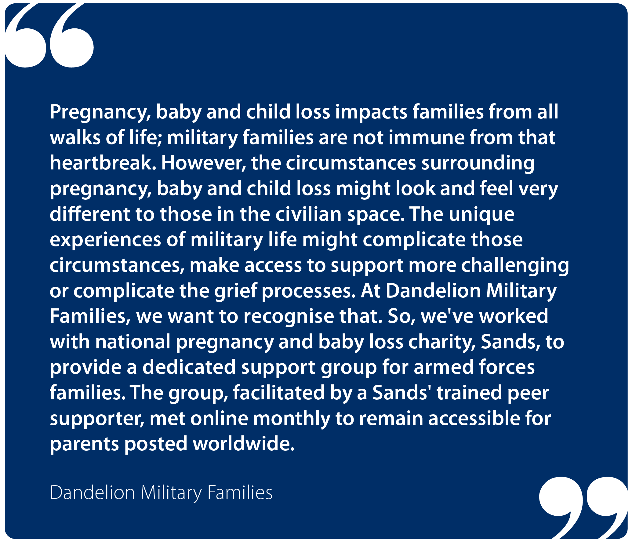 "Pregnancy, baby and child loss impacts families from all walks of life; military families are not immune from that heartbreak. However, the circumstances surrounding pregnancy, baby and child loss might look and feel very different to those in the civilian space. The unique experiences of military life might complicate those circumstances, make access to support more challenging or complicate the grief processes. At Dandelion Military Families, we want to recognise that. So, we've worked with national pregnancy and baby loss charity, Sands, to provide a dedicated support group for armed forces families. The group, facilitated by a Sands' trained peer supporter, met online monthly to remain accessible for parents posted worldwide." Dandelion Military Families