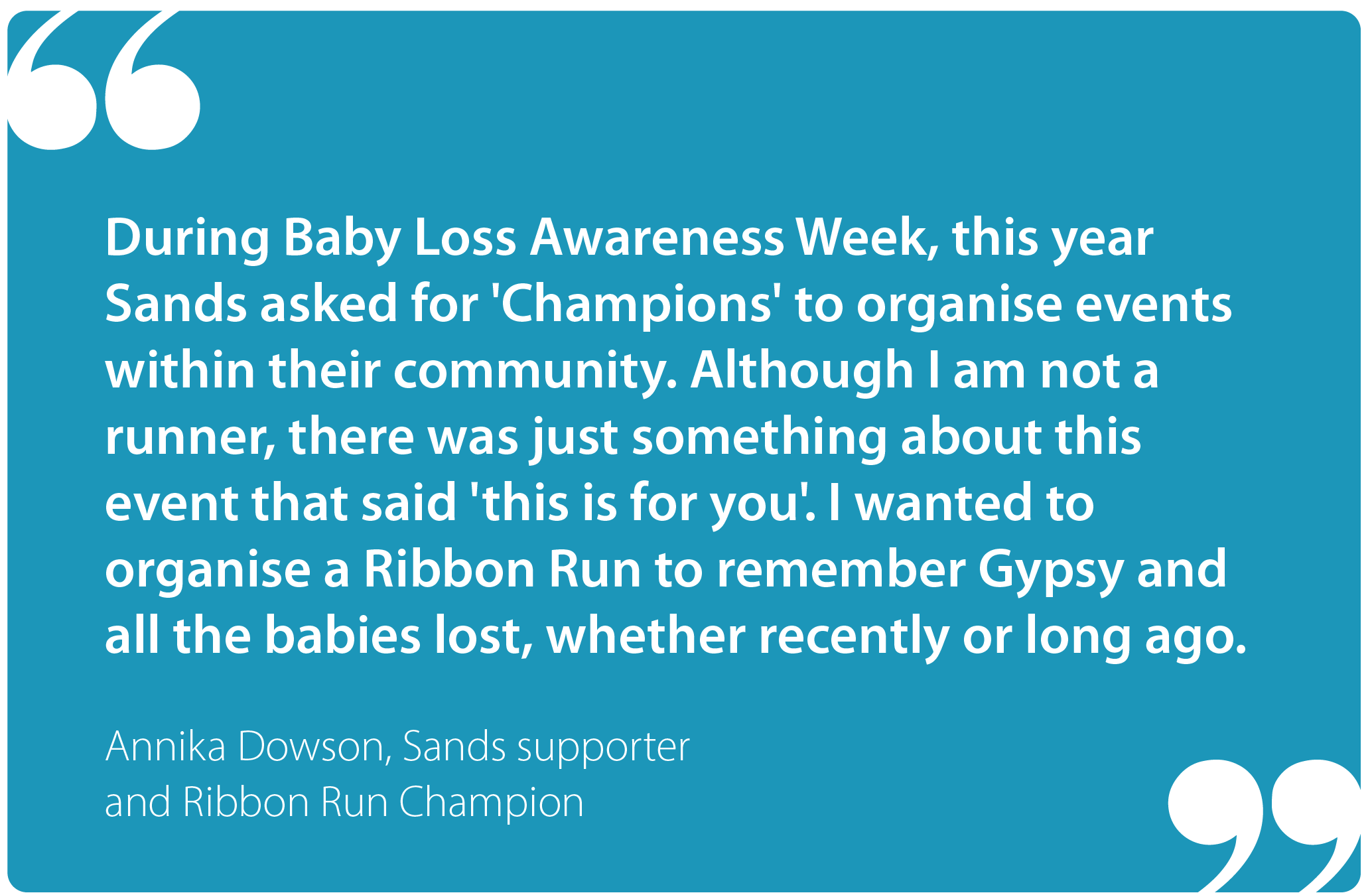 "During Baby Loss Awareness Week this year Sands asked for 'Champions' to organise events within their community. Although I am not a runner, there was just something about this event that said, 'this is for you'. I wanted to organise a Ribbon Run to remember Gypsy and all the babies lost, whether recently or long ago." Annika Dowson, Sands supporter and Ribbon Run Champion