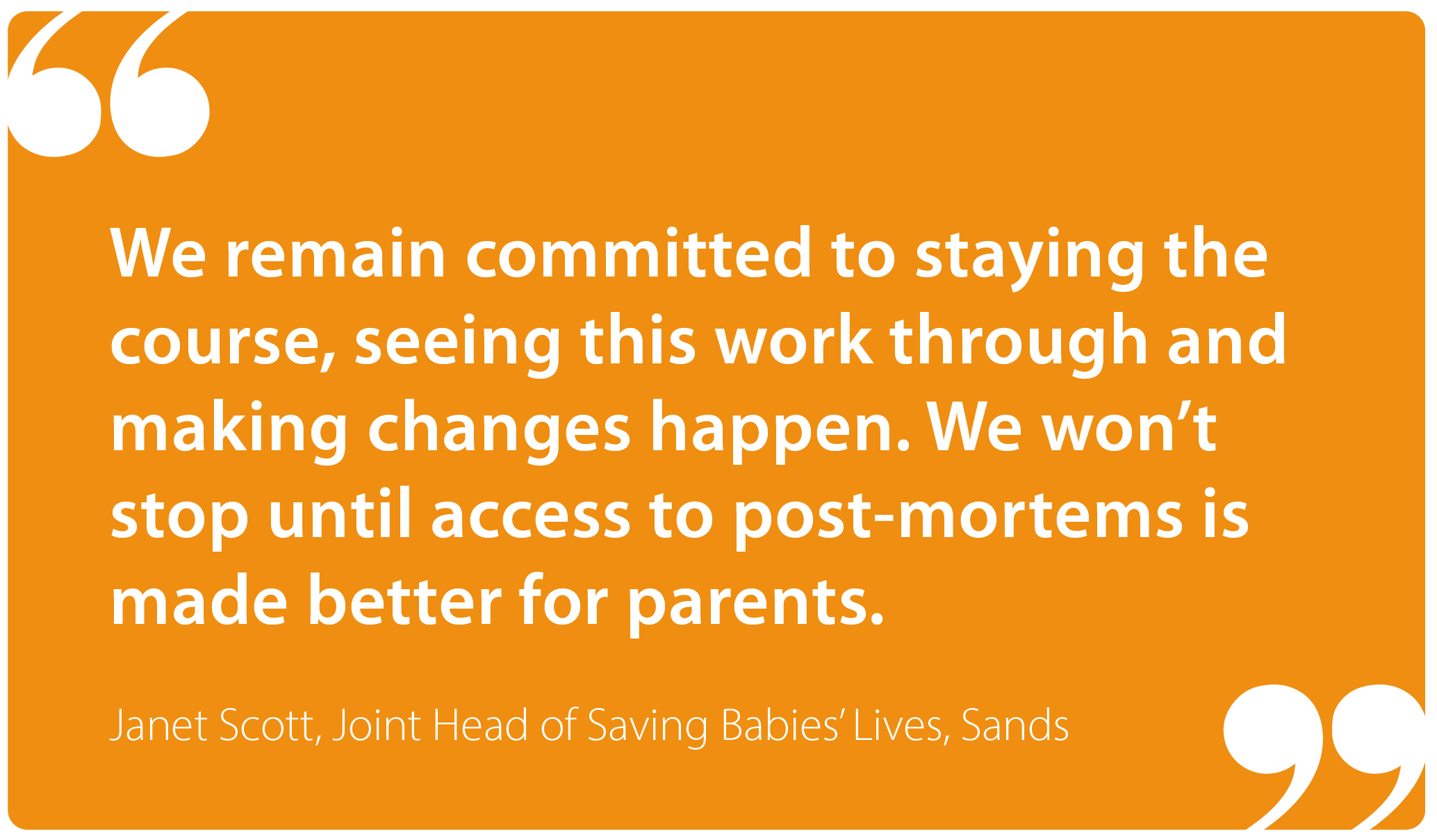 "We remain committed to staying the course, seeing this work through and making changes happen. We won't stop until access to post-mortems is made better for parents." Janet Scott, Joint Head of Saving Babies' Lives, Sands