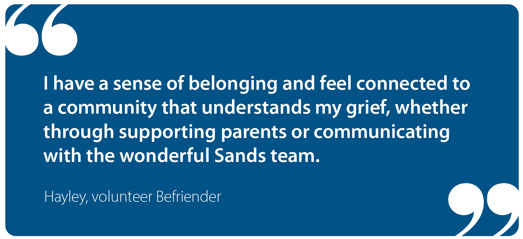 I have a sense of belonging and feel  connected to a community that  understands my grief, whether  through supporting parents or  communicating with the wonderful  Sands team.   Hayley, Befriender